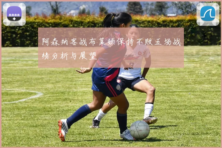阿森纳客战布莱顿保持不败五场战绩分析与展望