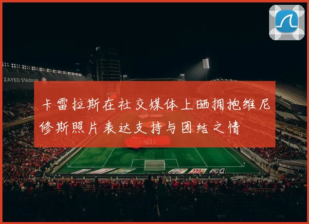 卡雷拉斯在社交媒体上晒拥抱维尼修斯照片表达支持与团结之情