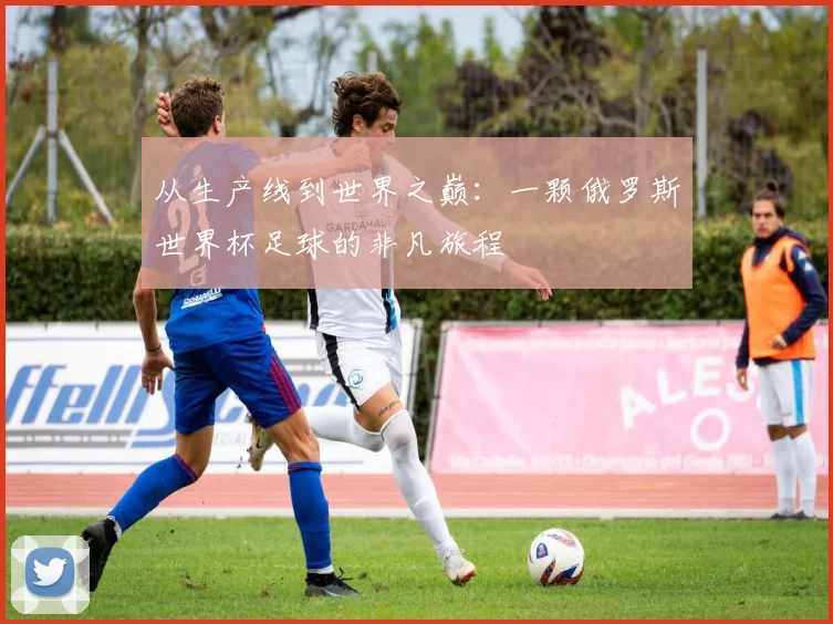 从生产线到世界之巅：一颗俄罗斯世界杯足球的非凡旅程