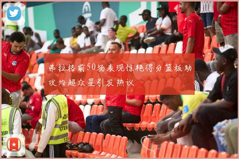 弗拉格前50场表现惊艳得分篮板助攻均超众星引发热议