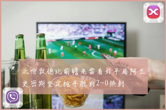 北伦敦德比前瞻老雷看好平局阿兰史密斯坚定枪手胜利2-0热刺