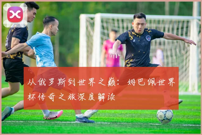 从俄罗斯到世界之巅：姆巴佩世界杯传奇之旅深度解读